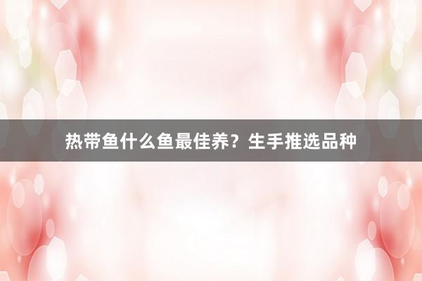 热带鱼什么鱼最佳养？生手推选品种